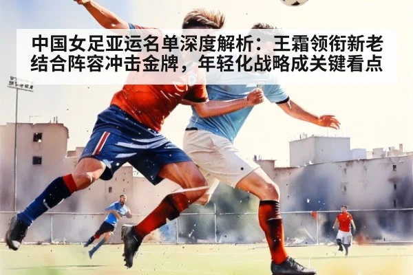 中国女足亚运名单深度解析：王霜领衔新老结合阵容冲击金牌，年轻化战略成关键看点