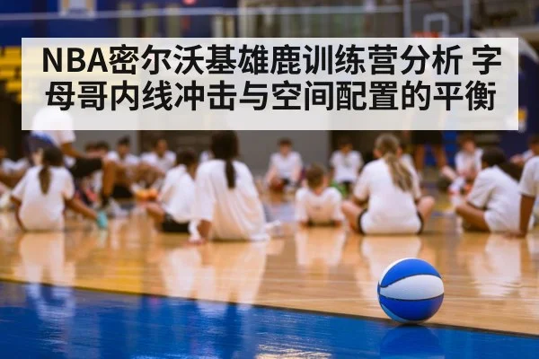 NBA密尔沃基雄鹿训练营分析 字母哥内线冲击与空间配置的平衡