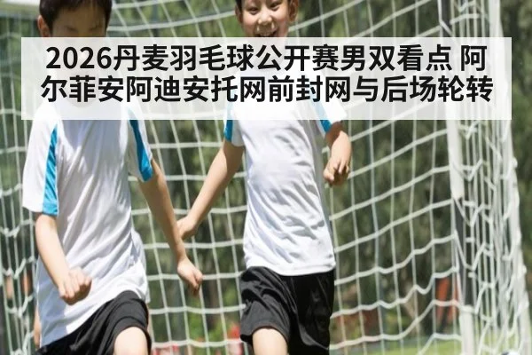 2026丹麦羽毛球公开赛男双看点 阿尔菲安阿迪安托网前封网与后场轮转