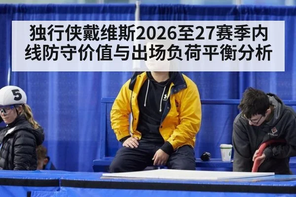 独行侠戴维斯2026至27赛季内线防守价值与出场负荷平衡分析