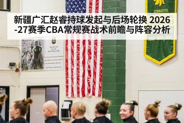 新疆广汇赵睿持球发起与后场轮换 2026-27赛季CBA常规赛战术前瞻与阵容分析